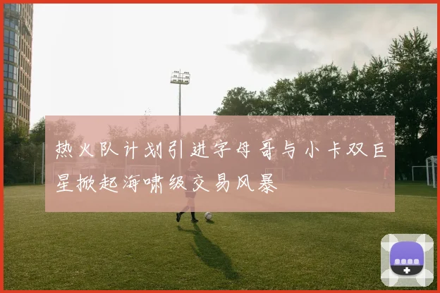 热火队计划引进字母哥与小卡双巨星掀起海啸级交易风暴