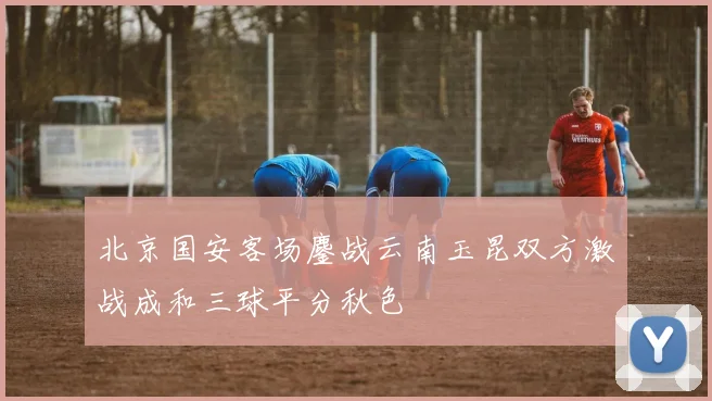 北京国安客场鏖战云南玉昆双方激战成和三球平分秋色