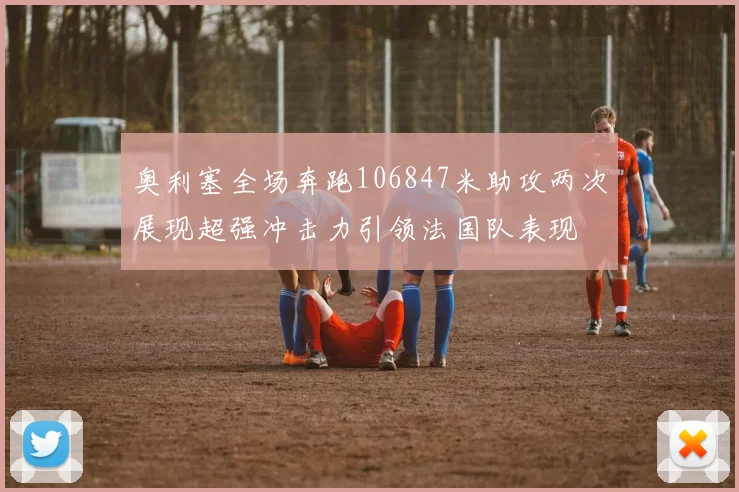 奥利塞全场奔跑106847米助攻两次展现超强冲击力引领法国队表现