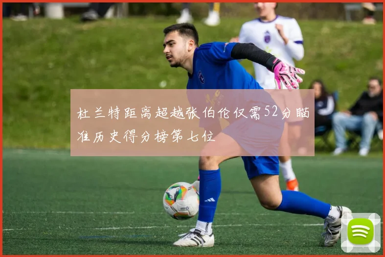 杜兰特距离超越张伯伦仅需52分瞄准历史得分榜第七位