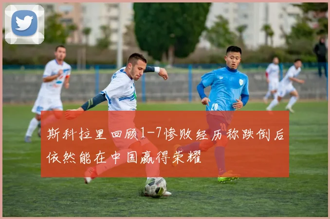 斯科拉里回顾1-7惨败经历称跌倒后依然能在中国赢得荣耀