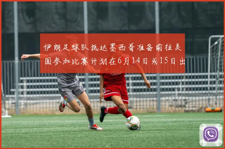 伊朗足球队抵达墨西哥准备前往美国参加比赛计划在6月14日或15日出发