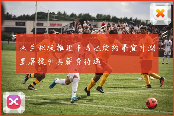 米兰积极推进卡马达续约事宜计划显著提升其薪资待遇