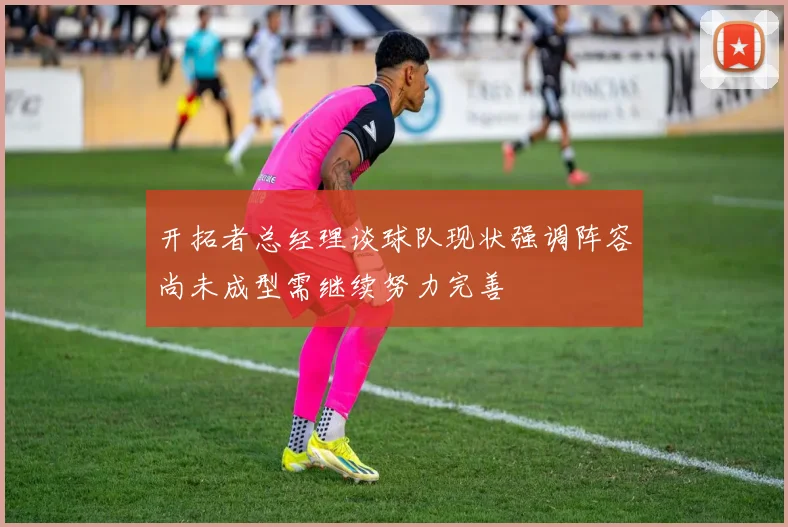 开拓者总经理谈球队现状强调阵容尚未成型需继续努力完善