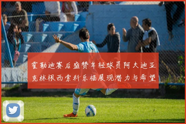 霍勒迪赛后盛赞年轻球员阿夫迪亚克林根西索科乐福展现潜力与希望