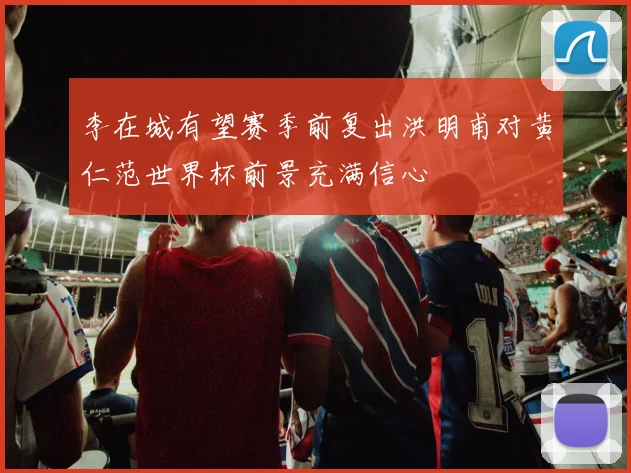 李在城有望赛季前复出洪明甫对黄仁范世界杯前景充满信心