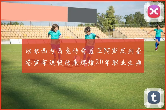 切尔西与马竞传奇后卫阿斯皮利奎塔宣布退役结束辉煌20年职业生涯