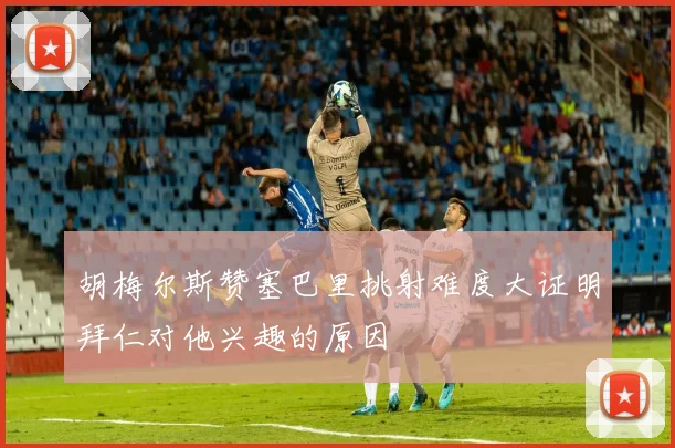 胡梅尔斯赞塞巴里挑射难度大证明拜仁对他兴趣的原因