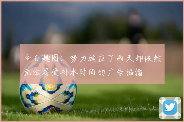 今日趣图：努力适应了两天却依然无法忍受补水时间的广告插播