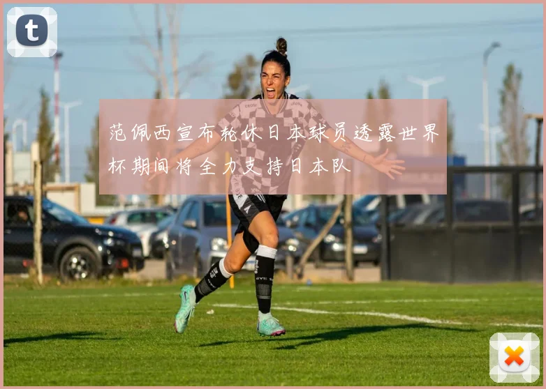 范佩西宣布轮休日本球员透露世界杯期间将全力支持日本队