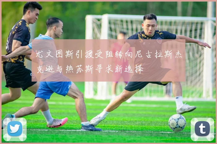 尤文图斯引援受阻转向尼古拉斯杰克逊与热苏斯寻求新选择