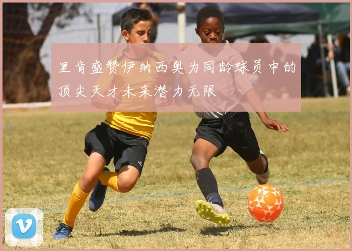 里肯盛赞伊纳西奥为同龄球员中的顶尖天才未来潜力无限