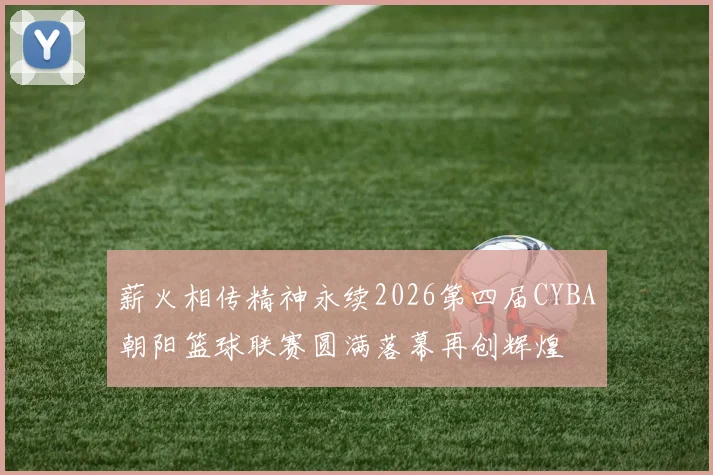 薪火相传精神永续2026第四届CYBA朝阳篮球联赛圆满落幕再创辉煌