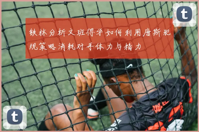 铁林分析文班得学如何利用唐斯犯规策略消耗对手体力与精力