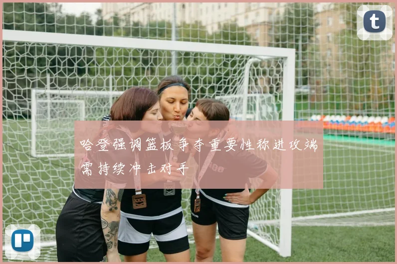 哈登强调篮板争夺重要性称进攻端需持续冲击对手