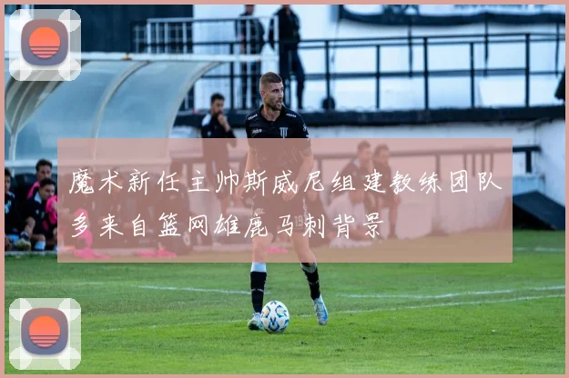 魔术新任主帅斯威尼组建教练团队多来自篮网雄鹿马刺背景