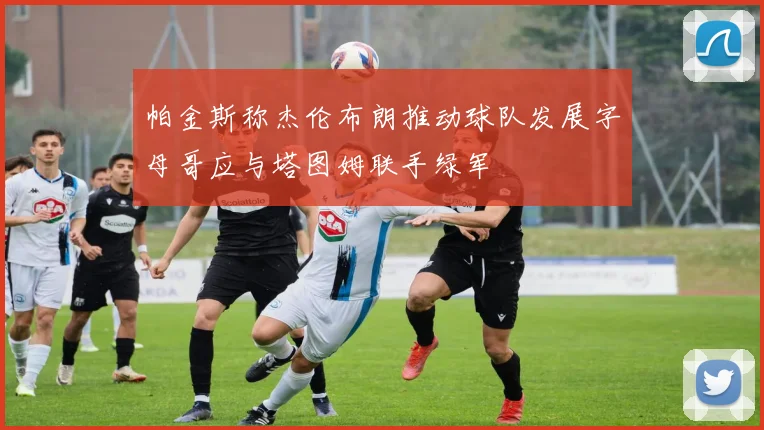 帕金斯称杰伦布朗推动球队发展字母哥应与塔图姆联手绿军
